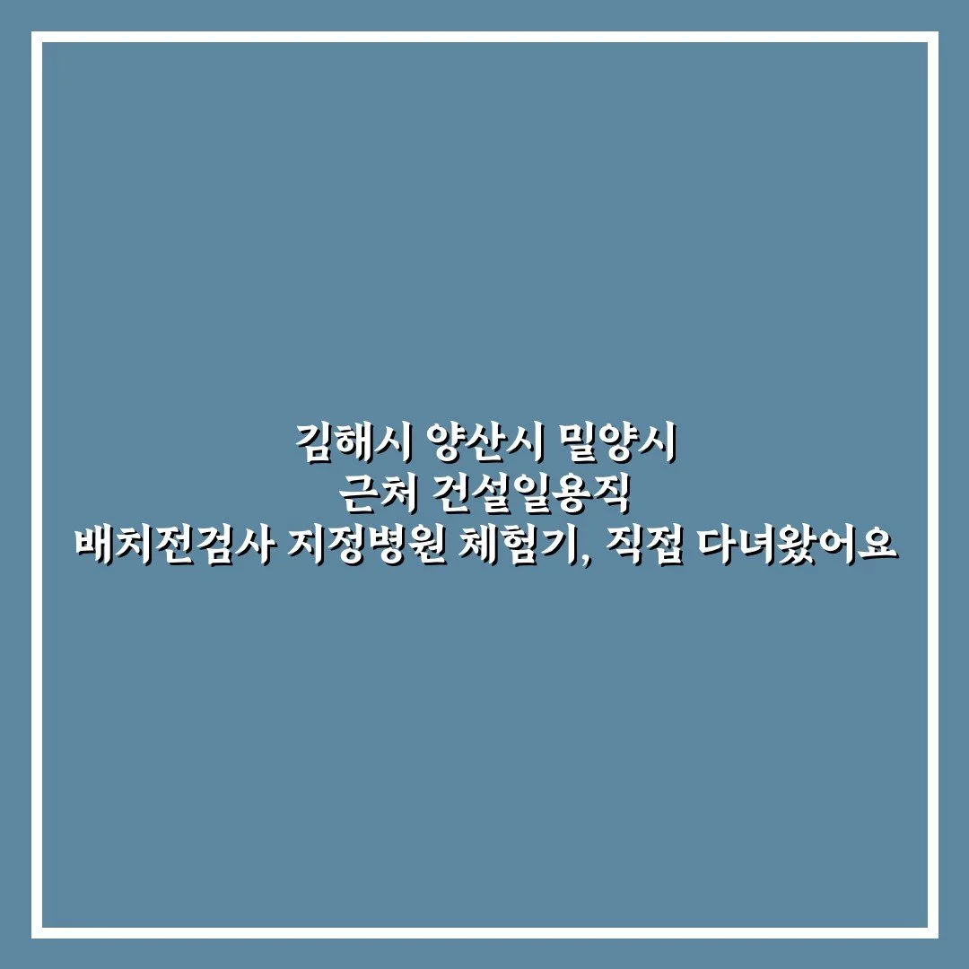 김해시 양산시 밀양시 근처 건설일용직 배치전검사 지정병원 체험기, 직접 다녀왔어요